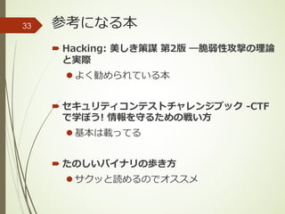 参考になる本
´ Hacking: 美しき策謀 第2版 ―脆弱性攻撃の理論
と実際
l よく勧められている本
´ セキュリティコンテストチャレンジブック -CTF
で学ぼう! 情報を守るための戦い⽅
l 基本は載ってる
´ たのしいバイナリの歩き⽅
l サクッと読めるのでオススメ
33
 