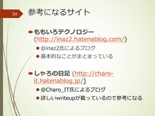参考になるサイト
´ももいろテクノロジー
(http://inaz2.hatenablog.com/)
l @inaz2⽒によるブログ
l 基本的なことがまとまっている
´しゃろの⽇記 (http://charo-
it.hatenablog.jp/)
l @Charo_IT⽒によるブログ
l 詳しいwriteupが載っているので参考になる
34
 