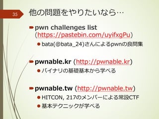 他の問題をやりたいなら…
´pwn challenges list
(https://pastebin.com/uyifxgPu)
l bata(@bata_24)さんによるpwnの良問集
´pwnable.kr (http://pwnable.kr)
l バイナリの基礎基本から学べる
´pwnable.tw (http://pwnable.tw)
l HITCON, 217のメンバーによる常設CTF
l 基本テクニックが学べる
35
 