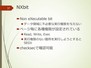 NXbit
´Non eXecutable bit
l データ領域に不必要な実⾏権限を与えない
´ページ毎に各種権限が設定されている
l Read, Write, Exec
l 実⾏権限のない箇所を実⾏しようとすると
SEGV
´checksecで確認可能
37
 