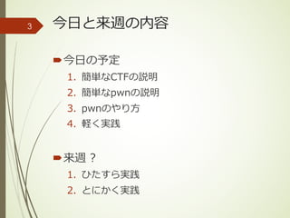 今⽇と来週の内容
´今⽇の予定
1. 簡単なCTFの説明
2. 簡単なpwnの説明
3. pwnのやり⽅
4. 軽く実践
´来週 ?
1. ひたすら実践
2. とにかく実践
3
 