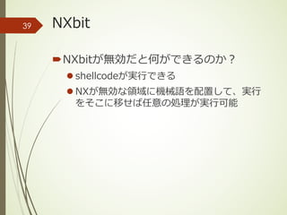 NXbit
´NXbitが無効だと何ができるのか？
l shellcodeが実⾏できる
l NXが無効な領域に機械語を配置して、実⾏
をそこに移せば任意の処理が実⾏可能
39
 
