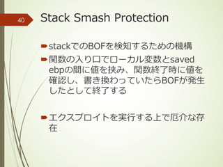Stack Smash Protection
´stackでのBOFを検知するための機構
´関数の⼊り⼝でローカル変数とsaved
ebpの間に値を挟み、関数終了時に値を
確認し、書き換わっていたらBOFが発⽣
したとして終了する
´エクスプロイトを実⾏する上で厄介な存
在
40
 