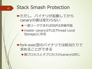 Stack Smash Protection
´ただし、バイナリが起動してから
canaryの値は変わらない
l ⼀度リークできればSSPは突破可能
l master canaryはTLS(Thread Local
Storage)に存在
´fork-exec型のバイナリでは総当たりで
求めることができる
l 親プロセスと⼦プロセスのcanaryは同じ
41
 