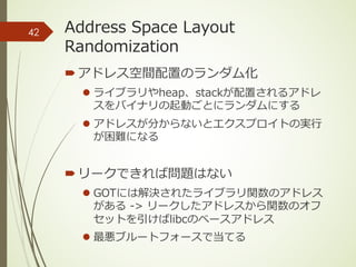 Address Space Layout
Randomization
´アドレス空間配置のランダム化
l ライブラリやheap、stackが配置されるアドレ
スをバイナリの起動ごとにランダムにする
l アドレスが分からないとエクスプロイトの実⾏
が困難になる
´リークできれば問題はない
l GOTには解決されたライブラリ関数のアドレス
がある -> リークしたアドレスから関数のオフ
セットを引けばlibcのベースアドレス
l 最悪ブルートフォースで当てる
42
 