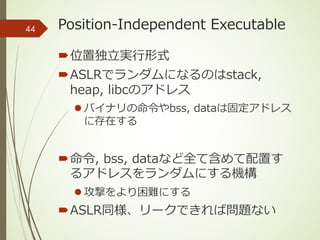 Position-Independent Executable
´位置独⽴実⾏形式
´ASLRでランダムになるのはstack,
heap, libcのアドレス
l バイナリの命令やbss, dataは固定アドレス
に存在する
´命令, bss, dataなど全て含めて配置す
るアドレスをランダムにする機構
l 攻撃をより困難にする
´ASLR同様、リークできれば問題ない
44
 