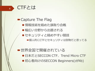 CTFとは
´Capture The Flag
l 情報技術を絡めた旗取り合戦
l 幅広い分野から出題される
l セキュリティと絡めやすい競技
´個⼈的にCTFとセキュリティは別物だと思ってる
´世界全国で開催されている
l ⽇本だとSECCON CTF、Trend Micro CTF
l 初⼼者向けのSECCON Beginners(ctf4b)
4
 