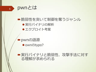 pwnとは
´脆弱性を突いて制御を奪うジャンル
l 実⾏バイナリの解析
l エクプロイト考案
´pwnの語源
l ownのtypo?
´実⾏バイナリと脆弱性、攻撃⼿法に対す
る理解が求められる
6
 