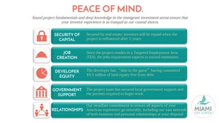 SECURITY OF
CAPITAL
JOB
CREATION
DEVELOPER
EQUITY
GOVERNMENT
SUPPORT
RELATIONSHIPS
Secured by real estate, investors will be repaid when the
project is refinanced after 5 years.
Since the project resides in a Targeted Employment Area
(TEA), the jobs requirement expects to exceed minimums.
The developer has “skin in the game”having committed
$9.5 million of land equity free from debt.
The project team has secured local government support and
the permits required to begin work.
Our steadfast commitment to ensure all aspects of your
American experience go smoothly, including our vast network
of both business and personal relationships at your disposal.
PEACE OF MIND.
Sound project fundamentals and deep knowledge in the immigrant investment arena ensure that
your investor experience is as tranquil as our coastal shores.
 