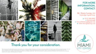 Thank you for your consideration.
FOR MORE
INFORMATION,
CONTACT:
Mr. Henry Leong, CEO
Vietbridge Capital Corp.
p: (312) 388-8882
s: henryleong8
e: henry2002leong@gmail.com
w: www.vietcapitalcorp.com
This document is for informational purposes only and does not constitute an offer or solicitation to sell shares or securities in Miami City Center or any related or associated company. Any such
offer or solicitation will be made only by means of the Company's confidential Offering Memorandum and in accordance with the terms of all applicable securities and other laws. All
communications prior to signing the Offering Memorandum are non-binding, null and void. None of the information or analyses presented are intended to form the basis for any investment
decision, and no specific recommendations are intended.
 