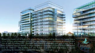 Miami City Center will be built in 3+ phases. The first phase will be Miami City Center One, a
12 to 15 story structure with 318 one, two and three-bedroom apartments at a total project
cost of $95.33 million USD. Amenities will include a swimming pool with a patio deck, a
fully equipped exercise facility, a large community room with kitchen facilities and a play
area for children. The building will also feature a ground floor fine dining restaurant
overlooking the beautiful Blue Lagoon lake and a fast casual cafe.
 