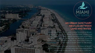 AN URBAN SANCTUARY
NESTLED BETWEEN
LAND AND WATER.
Miami City Center is the most central location in Miami.
O n e mile t o the North is Miami International Airport and
the Class “ A ” B l u e Lagoon business and hospitality
facilities. Downtown Miami and the Brickell Financial
District are only six miles t o the East, and Coral Gables is
less than a couple miles t o the South.
W i t h its singular style and location in the heart of Miami,
Miami City Center is an urban oasis offering unparalleled
residential living on the B l u e Lagoon waterway.
 