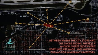 Dolphin Mall
Miami World Centre
BETWEEN WHERE THE CITY STOPS AND
THE SHORE BEGINS, THERE IS A
MAGICAL SWEET SPOT WHERE
FORTUNES ARE MADE. AND AMERICAN
DREAMS FOR IMMIGRANT INVESTORS.
 