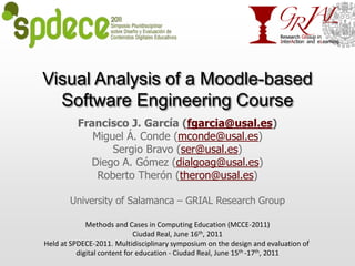 Visual Analysis of a Moodle-based Software Engineering Course Francisco J. García (fgarcia@usal.es) Miguel Á. Conde (mconde@usal.es) Sergio Bravo (ser@usal.es)  Diego A. Gómez (dialgoag@usal.es) Roberto Therón (theron@usal.es)  University of Salamanca – GRIAL Research Group Methods and Cases in Computing Education (MCCE-2011) Ciudad Real, June 16th, 2011 Held at SPDECE-2011. Multidisciplinary symposium on the design and evaluation of digital content for education - Ciudad Real, June 15th -17th, 2011 