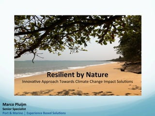 Resilient	
  by	
  Nature	
  	
  
Innova&ve	
  Approach	
  Towards	
  Climate	
  Change	
  Impact	
  Solu&ons	
  
Marco	
  Pluijm	
  
Senior	
  Specialist	
  
Port	
  &	
  Marine	
  ⏐	
  Experience	
  Based	
  Solu<ons	
  
 