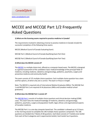 www.canadaqbank.com




MCCEE and MCCQE Part 1/2 Frequently
Asked Questions
   1) What are the licensing exams required to practice medicine in Canada?

   The requirements involved in obtaining a license to practice medicine in Canada include the
   successful completion of the following three exams:

   MCCEE (Medical Council of Canada Evaluating Exam)

   MCCQE Part 1 (Medical Council of Canada Qualifying Exam Part One)

   MCCQE Part 2 (Medical Council of Canada Qualifying Exam Part Two)

   2) What does the MCCEE consist of?

   The MCCEE is a multiple choice test, offered as a computer based exam. The MCCEE is designed
   as a general assessment of the candidate's basic medical knowledge of the principal fields of
   medicine, including medicine, obstetrics and gynecology, pediatrics, psychiatry, surgery and
   preventive medicine and community health.

   The exam consists of 175 multiple choice questions. Each multiple-choice question has a stem
   and five options, of which only one is correct. The exam is 4 hours in length.

   Note: The MCCEE is required only of International Medical Graduates (IMGs). The MCCQE Part
   1 and MCCQE Part 2 are required of all physicians (IMGs and Canadian medical school
   graduates).

   3) What does the MCCQE Part 1 consist of?

   The MCCQE Part 1 consists of multiple choice questions and clinical decision making (CDM)
   cases. This exam tests the medical knowledge of medicine, obstetrics and gynecology,
   pediatrics, psychiatry, surgery and population health, legal, ethical, and organizational aspects
   of Canadian medicine.

   The MCCQE Part 1 is a one day computer-based test. The candidate is allowed up to 3.5 hours
   in the morning session to complete the 196 multiple choice questions component. The 196
   questions are divided into 7 blocks of 28 questions. Each block consists of 7 testlets (one testlet
   from each of the 6 categories and 1 experimental testlet). Each testlet has 4 questions.
 