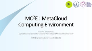 МС2Е : MetaCloud
Computing Environment
Ruslan L. Smelyanskiy
Applied Research Center for Computer Networks and Moscow State University
GENI Engineering Conference 25 (GEC-25)
 