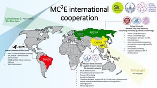 RUSSIA
BRAZIL
CHINA
• Inter-DC communication Stitching
• HPC and DC Communication
Normalization
• MC2E to Other Cloud Initiatives
Gateway
• WAN Optimization
Peking University
National Tsing Hua University
Huazhong University of Science & Technology
Moscow State University
Applied Research Center
for computer networks
• Virtual Cloud Workspace
• Virtual Cluster Manager
• Virtualization Software for HPC-
Oriented Users
• User-oriented QoS provisioning
for resource-consuming Scientific
Computing
• Survivability/reliability
• Cognitive SDN based MC2E
Orchestration
• MC2E MANO system
• Virtual Resource Description API
• Resource Scheduling
• Service Orchestrator
• Classifying Network Services for MC2E and Inter-Communication
• System Federation and Federate Resource Usage Policy
• Clearing System
• Monitoring System
Federal University of São Carlos
МС2Е international
cooperation
# 1 in top500
Lomonosov-2 # 52 in top500
IBM Blue Jean
 