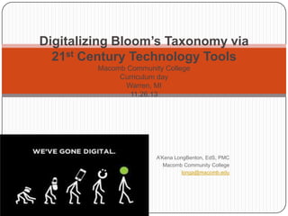 Digitalizing Bloom’s Taxonomy via
21st Century Technology Tools
Macomb Community College
Curriculum day
Warren, MI
11.26.13

A’Kena LongBenton, EdS, PMC
Macomb Community College
longa@macomb.edu

 