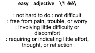 easy adjective ˈēzē
: not hard to do : not difficult
: free from pain, trouble, or worry
: involving little difficulty or
discomfort
: requiring or indicating little effort,
thought, or reflection

 
