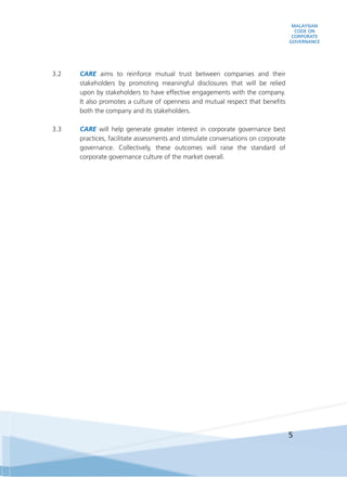 MALAYSIAN
CODE ON
CORPORATE
GOVERNANCE
5
3.2	 CARE aims to reinforce mutual trust between companies and their
stakeholders by promoting meaningful disclosures that will be relied
upon by stakeholders to have effective engagements with the company.
It also promotes a culture of openness and mutual respect that benefits
both the company and its stakeholders.
3.3	 CARE will help generate greater interest in corporate governance best
practices, facilitate assessments and stimulate conversations on corporate
governance. Collectively, these outcomes will raise the standard of
corporate governance culture of the market overall.
 