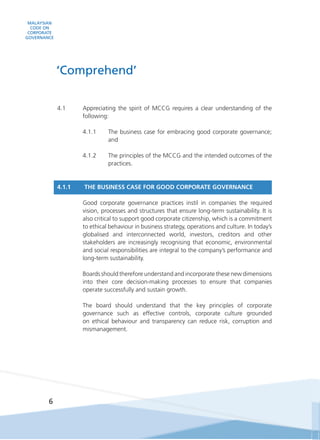 MALAYSIAN
CODE ON
CORPORATE
GOVERNANCE
6
4.1	 Appreciating the spirit of MCCG requires a clear understanding of the
following:
4.1.1	 The business case for embracing good corporate governance;
and
4.1.2	 The principles of the MCCG and the intended outcomes of the
practices.
4.1.1 	 THE BUSINESS CASE FOR GOOD CORPORATE GOVERNANCE
	 Good corporate governance practices instil in companies the required
vision, processes and structures that ensure long-term sustainability. It is
also critical to support good corporate citizenship, which is a commitment
to ethical behaviour in business strategy, operations and culture. In today’s
globalised and interconnected world, investors, creditors and other
stakeholders are increasingly recognising that economic, environmental
and social responsibilities are integral to the company’s performance and
long-term sustainability.
	 Boards should therefore understand and incorporate these new dimensions
into their core decision-making processes to ensure that companies
operate successfully and sustain growth.
	 The board should understand that the key principles of corporate
governance such as effective controls, corporate culture grounded
on ethical behaviour and transparency can reduce risk, corruption and
mismanagement.
‘Comprehend’
 