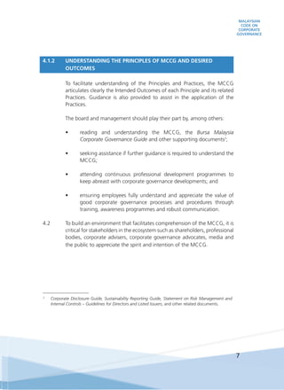 MALAYSIAN
CODE ON
CORPORATE
GOVERNANCE
7
4.1.2 	 UNDERSTANDING THE PRINCIPLES OF MCCG AND DESIRED
OUTCOMES
	 To facilitate understanding of the Principles and Practices, the MCCG
articulates clearly the Intended Outcomes of each Principle and its related
Practices. Guidance is also provided to assist in the application of the
Practices.
	 The board and management should play their part by, among others:
•	 reading and understanding the MCCG, the Bursa Malaysia
Corporate Governance Guide and other supporting documents2
;
•	 seeking assistance if further guidance is required to understand the
MCCG;
•	 attending continuous professional development programmes to
keep abreast with corporate governance developments; and
•	 ensuring employees fully understand and appreciate the value of
good corporate governance processes and procedures through
training, awareness programmes and robust communication.
4.2	 To build an environment that facilitates comprehension of the MCCG, it is
critical for stakeholders in the ecosystem such as shareholders, professional
bodies, corporate advisers, corporate governance advocates, media and
the public to appreciate the spirit and intention of the MCCG.
2
	 Corporate Disclosure Guide, Sustainability Reporting Guide, Statement on Risk Management and
Internal Controls – Guidelines for Directors and Listed Issuers, and other related documents.
 