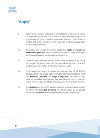 MALAYSIAN
CODE ON
CORPORATE
GOVERNANCE
8
5.1	 Applying the principles and practices of the MCCG is not merely a matter
of compliance in form with a set of rules. It is about meaningful application
in substance of good corporate governance practices. This involves a
mindset and culture change, moving away from a box-ticking approach
to corporate governance.
5.2	 To facilitate this change, the MCCG adopts the apply or explain an
alternative approach, which is meant to promote a more meaningful
application of good corporate governance practices.
5.3 	 Under this new approach, boards should apply the practices by taking
into account the environment that their companies operate in, size and
complexity, and the nature of risks and challenges faced.
5.4	 If the board finds that it is unable to implement any of the MCCG
practices, the board should apply a suitable alternative practice to meet
the Intended Outcome. For Large Companies, the board is also
expected to disclose the measures they have taken or intend to take to
enable them to adopt the MCCG Practice(s), and the timeframe required.
5.5	The Guidance in the MCCG explains how the practices may be applied
to achieve the Intended Outcome. The board should do its best to
adhere to the Guidance when implementing the MCCG practices.
‘Apply’
 