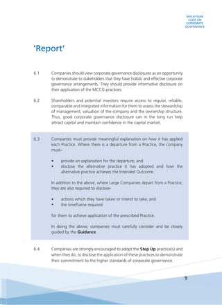 MALAYSIAN
CODE ON
CORPORATE
GOVERNANCE
9
6.1 	 Companies should view corporate governance disclosures as an opportunity
to demonstrate to stakeholders that they have holistic and effective corporate
governance arrangements. They should provide informative disclosure on
their application of the MCCG practices.
6.2 	 Shareholders and potential investors require access to regular, reliable,
comparable and integrated information for them to assess the stewardship
of management, valuation of the company and the ownership structure.
Thus, good corporate governance disclosure can in the long run help
attract capital and maintain confidence in the capital market.
6.3 	 Companies must provide meaningful explanation on how it has applied
each Practice. Where there is a departure from a Practice, the company
must–
•	 provide an explanation for the departure; and
•	 disclose the alternative practice it has adopted and how the
alternative practice achieves the Intended Outcome.
	 In addition to the above, where Large Companies depart from a Practice,
they are also required to disclose-
•	 actions which they have taken or intend to take; and
•	 the timeframe required
	 for them to achieve application of the prescribed Practice.
	 In doing the above, companies must carefully consider and be closely
guided by the Guidance.
6.4	 Companies are strongly encouraged to adopt the Step Up practice(s) and
when they do, to disclose the application of these practices to demonstrate
their commitment to the higher standards of corporate governance.
‘Report’
 