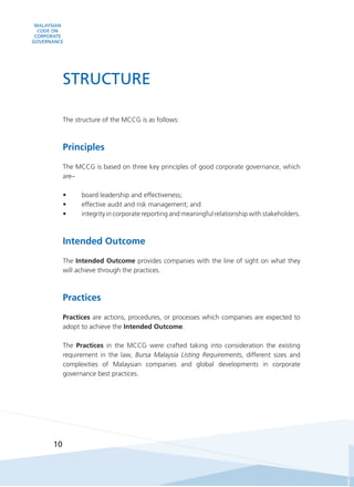 MALAYSIAN
CODE ON
CORPORATE
GOVERNANCE
10
The structure of the MCCG is as follows:
Principles
The MCCG is based on three key principles of good corporate governance, which
are–
•	 board leadership and effectiveness;
•	 effective audit and risk management; and
•	 integrity in corporate reporting and meaningful relationship with stakeholders.
Intended Outcome
The Intended Outcome provides companies with the line of sight on what they
will achieve through the practices.
Practices
Practices are actions, procedures, or processes which companies are expected to
adopt to achieve the Intended Outcome.
The Practices in the MCCG were crafted taking into consideration the existing
requirement in the law, Bursa Malaysia Listing Requirements, different sizes and
complexities of Malaysian companies and global developments in corporate
governance best practices.
STRUCTURE
 