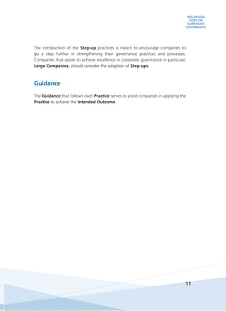 MALAYSIAN
CODE ON
CORPORATE
GOVERNANCE
11
The introduction of the Step-up practices is meant to encourage companies to
go a step further in strengthening their governance practices and processes.
Companies that aspire to achieve excellence in corporate governance in particular,
Large Companies, should consider the adoption of Step-ups.
Guidance
The Guidance that follows each Practice serves to assist companies in applying the
Practice to achieve the Intended Outcome.
 