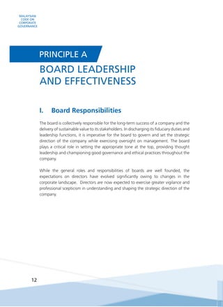 MALAYSIAN
CODE ON
CORPORATE
GOVERNANCE
12
I.	 Board Responsibilities
The board is collectively responsible for the long-term success of a company and the
delivery of sustainable value to its stakeholders. In discharging its fiduciary duties and
leadership functions, it is imperative for the board to govern and set the strategic
direction of the company while exercising oversight on management. The board
plays a critical role in setting the appropriate tone at the top, providing thought
leadership and championing good governance and ethical practices throughout the
company.
While the general roles and responsibilities of boards are well founded, the
expectations on directors have evolved significantly owing to changes in the
corporate landscape. Directors are now expected to exercise greater vigilance and
professional scepticism in understanding and shaping the strategic direction of the
company.
BOARD LEADERSHIP
AND EFFECTIVENESS
PRINCIPLE A
 