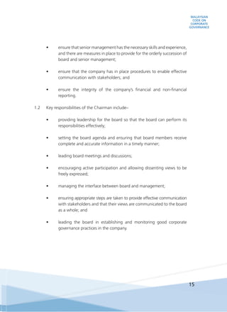 MALAYSIAN
CODE ON
CORPORATE
GOVERNANCE
15
•	 ensure that senior management has the necessary skills and experience,
and there are measures in place to provide for the orderly succession of
board and senior management;
•	 ensure that the company has in place procedures to enable effective
communication with stakeholders; and  
•	 ensure the integrity of the company’s financial and non-financial
reporting.
	
1.2	 Key responsibilities of the Chairman include–
•	 providing leadership for the board so that the board can perform its
responsibilities effectively;
•	 setting the board agenda and ensuring that board members receive
complete and accurate information in a timely manner;
•	 leading board meetings and discussions;
•	 encouraging active participation and allowing dissenting views to be
freely expressed;
•	 managing the interface between board and management;
•	 ensuring appropriate steps are taken to provide effective communication
with stakeholders and that their views are communicated to the board
as a whole; and
•	 leading the board in establishing and monitoring good corporate
governance practices in the company.
 