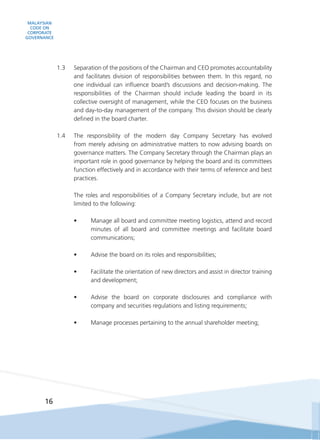 MALAYSIAN
CODE ON
CORPORATE
GOVERNANCE
16
1.3	 Separation of the positions of the Chairman and CEO promotes accountability
and facilitates division of responsibilities between them. In this regard, no
one individual can influence board’s discussions and decision-making. The
responsibilities of the Chairman should include leading the board in its
collective oversight of management, while the CEO focuses on the business
and day-to-day management of the company. This division should be clearly
defined in the board charter.
1.4	 The responsibility of the modern day Company Secretary has evolved
from merely advising on administrative matters to now advising boards on
governance matters. The Company Secretary through the Chairman plays an
important role in good governance by helping the board and its committees
function effectively and in accordance with their terms of reference and best
practices.
	 The roles and responsibilities of a Company Secretary include, but are not
limited to the following:
•	 Manage all board and committee meeting logistics, attend and record
minutes of all board and committee meetings and facilitate board
communications;
•	 Advise the board on its roles and responsibilities;
•	 Facilitate the orientation of new directors and assist in director training
and development;
•	 Advise the board on corporate disclosures and compliance with
company and securities regulations and listing requirements;
•	 Manage processes pertaining to the annual shareholder meeting;
 
