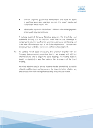 MALAYSIAN
CODE ON
CORPORATE
GOVERNANCE
17
•	 Monitor corporate governance developments and assist the board
in applying governance practices to meet the board’s needs and
stakeholders’ expectations; and
•	 Serve as a focal point for stakeholders’ communication and engagement
on corporate governance issues.
	 A suitably qualified Company Secretary possesses the knowledge and
experience to carry out his functions. These may include knowledge in
company and securities law, finance, governance, company secretaryship and
other areas of compliance such as the listing requirements. The Company
Secretary should undertake continuous professional development.
1.5	 To facilitate robust board discussions, the Chairman together with the
Company Secretary should ensure that directors are provided with sufficient
information and time to prepare for board meetings. The meeting materials
should be circulated at least five business days in advance of the board
meeting.
	 All board members should ensure that the minutes of meetings accurately
reflect the deliberations and decisions of the board, including whether any
director abstained from voting or deliberating on a particular matter.
 