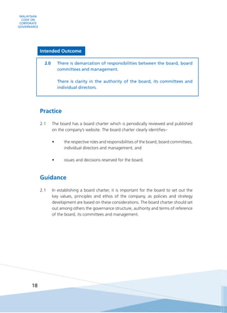 MALAYSIAN
CODE ON
CORPORATE
GOVERNANCE
18
Intended Outcome
2.0	 There is demarcation of responsibilities between the board, board
committees and management.
	
	 There is clarity in the authority of the board, its committees and
individual directors.
Practice
2.1	 The board has a board charter which is periodically reviewed and published
on the company’s website. The board charter clearly identifies–
•	 the respective roles and responsibilities of the board, board committees,
individual directors and management; and
•	 issues and decisions reserved for the board.
Guidance
2.1	 In establishing a board charter, it is important for the board to set out the
key values, principles and ethos of the company, as policies and strategy
development are based on these considerations. The board charter should set
out among others the governance structure, authority and terms of reference
of the board, its committees and management.
 