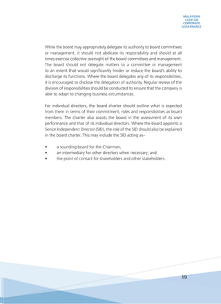 MALAYSIAN
CODE ON
CORPORATE
GOVERNANCE
19
	 While the board may appropriately delegate its authority to board committees
or management, it should not abdicate its responsibility and should at all
times exercise collective oversight of the board committees and management.
The board should not delegate matters to a committee or management
to an extent that would significantly hinder or reduce the board’s ability to
discharge its functions. Where the board delegates any of its responsibilities,
it is encouraged to disclose the delegation of authority. Regular review of the
division of responsibilities should be conducted to ensure that the company is
able to adapt to changing business circumstances.
	 For individual directors, the board charter should outline what is expected
from them in terms of their commitment, roles and responsibilities as board
members. The charter also assists the board in the assessment of its own
performance and that of its individual directors. Where the board appoints a
Senior Independent Director (SID), the role of the SID should also be explained
in the board charter. This may include the SID acting as–
•	 a sounding board for the Chairman;
•	 an intermediary for other directors when necessary; and
•	 the point of contact for shareholders and other stakeholders.
 