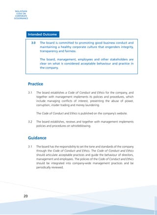 MALAYSIAN
CODE ON
CORPORATE
GOVERNANCE
20
Intended Outcome
3.0	 The board is committed to promoting good business conduct and
maintaining a healthy corporate culture that engenders integrity,
transparency and fairness.
	
	 The board, management, employees and other stakeholders are
clear on what is considered acceptable behaviour and practice in
the company.
Practice
3.1	 The board establishes a Code of Conduct and Ethics for the company, and
together with management implements its policies and procedures, which
include managing conflicts of interest, preventing the abuse of power,
corruption, insider trading and money laundering.
	The Code of Conduct and Ethics is published on the company’s website.
3.2	 The board establishes, reviews and together with management implements
policies and procedures on whistleblowing.
Guidance
3.1	 The board has the responsibility to set the tone and standards of the company
through the Code of Conduct and Ethics. The Code of Conduct and Ethics
should articulate acceptable practices and guide the behaviour of directors,
management and employees. The policies of the Code of Conduct and Ethics
should be integrated into company-wide management practices and be
periodically reviewed.
 
