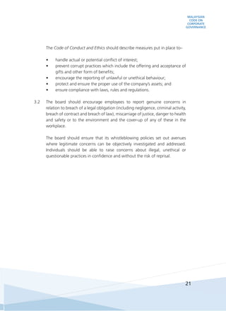MALAYSIAN
CODE ON
CORPORATE
GOVERNANCE
21
	The Code of Conduct and Ethics should describe measures put in place to–
•	 handle actual or potential conflict of interest;
•	 prevent corrupt practices which include the offering and acceptance of
gifts and other form of benefits;
•	 encourage the reporting of unlawful or unethical behaviour;
•	 protect and ensure the proper use of the company’s assets; and
•	 ensure compliance with laws, rules and regulations.
3.2	 The board should encourage employees to report genuine concerns in
relation to breach of a legal obligation (including negligence, criminal activity,
breach of contract and breach of law), miscarriage of justice, danger to health
and safety or to the environment and the cover-up of any of these in the
workplace.
	 The board should ensure that its whistleblowing policies set out avenues
where legitimate concerns can be objectively investigated and addressed.
Individuals should be able to raise concerns about illegal, unethical or
questionable practices in confidence and without the risk of reprisal.
 