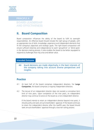 MALAYSIAN
CODE ON
CORPORATE
GOVERNANCE
22
II.	 Board Composition
Board composition influences the ability of the board to fulfil its oversight
responsibilities. An effective board should include the right group of people, with
an appropriate mix of skills, knowledge, experience and independent elements that
fit the company’s objectives and strategic goals. The right board composition will
ensure sufficient diversity and independence to avert ‘groupthink’ or ‘blind spots’
in the decision-making process. It also enables the board to be better equipped to
respond to challenges that may arise and deliver value.
Intended Outcome
4.0	 Board decisions are made objectively in the best interests of
the company taking into account diverse perspectives and
insights.
Practice
4.1	 At least half of the board comprises independent directors. For Large
Companies, the board comprises a majority independent directors.
4.2	 The tenure of an independent director does not exceed a cumulative term
limit of nine years. Upon completion of the nine years, an independent
director may continue to serve on the board as a non-independent director.
	 If the board intends to retain an independent director beyond nine years, it
should justify and seek annual shareholders’ approval. If the board continues
to retain the independent director after the twelfth year, the board should
seek annual shareholders’ approval through a two-tier voting process.
BOARD LEADERSHIP
AND EFFECTIVENESS
PRINCIPLE A
 