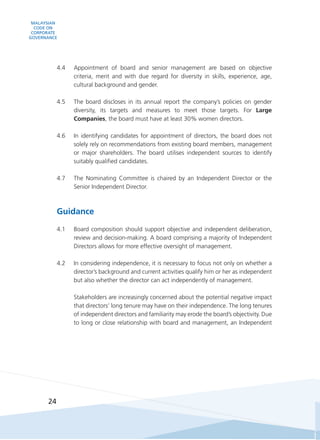 MALAYSIAN
CODE ON
CORPORATE
GOVERNANCE
24
4.4	 Appointment of board and senior management are based on objective
criteria, merit and with due regard for diversity in skills, experience, age,
cultural background and gender.
4.5	 The board discloses in its annual report the company’s policies on gender
diversity, its targets and measures to meet those targets. For Large
Companies, the board must have at least 30% women directors.
4.6	 In identifying candidates for appointment of directors, the board does not
solely rely on recommendations from existing board members, management
or major shareholders. The board utilises independent sources to identify
suitably qualified candidates.
4.7	 The Nominating Committee is chaired by an Independent Director or the
Senior Independent Director.
Guidance
4.1	 Board composition should support objective and independent deliberation,
review and decision-making. A board comprising a majority of Independent
Directors allows for more effective oversight of management.
4.2	 In considering independence, it is necessary to focus not only on whether a
director’s background and current activities qualify him or her as independent
but also whether the director can act independently of management.
	 Stakeholders are increasingly concerned about the potential negative impact
that directors’ long tenure may have on their independence. The long tenures
of independent directors and familiarity may erode the board’s objectivity. Due
to long or close relationship with board and management, an Independent
 