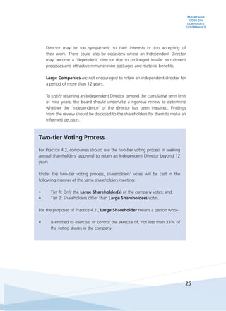 MALAYSIAN
CODE ON
CORPORATE
GOVERNANCE
25
Director may be too sympathetic to their interests or too accepting of
their work. There could also be occasions where an Independent Director
may become a ‘dependent’ director due to prolonged insular recruitment
processes and attractive remuneration packages and material benefits.
	 Large Companies are not encouraged to retain an independent director for
a period of more than 12 years.
	 To justify retaining an Independent Director beyond the cumulative term limit
of nine years, the board should undertake a rigorous review to determine
whether the ‘independence’ of the director has been impaired. Findings
from the review should be disclosed to the shareholders for them to make an
informed decision.
Two-tier Voting Process
For Practice 4.2, companies should use the two-tier voting process in seeking
annual shareholders’ approval to retain an Independent Director beyond 12
years.
Under the two-tier voting process, shareholders’ votes will be cast in the
following manner at the same shareholders meeting:
•	 Tier 1: Only the Large Shareholder(s) of the company votes; and
•	 Tier 2: Shareholders other than Large Shareholders votes.
For the purposes of Practice 4.2 , Large Shareholder means a person who–
•	 is entitled to exercise, or control the exercise of, not less than 33% of
the voting shares in the company;
 