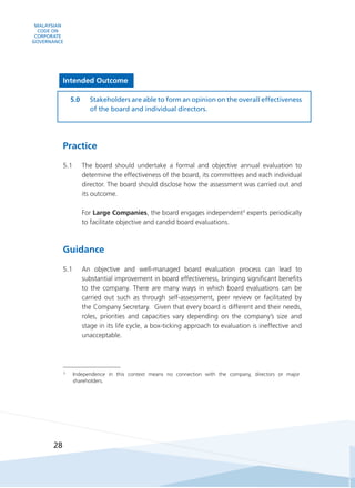 MALAYSIAN
CODE ON
CORPORATE
GOVERNANCE
28
Intended Outcome
5.0	 Stakeholders are able to form an opinion on the overall effectiveness
of the board and individual directors.
Practice
5.1	 The board should undertake a formal and objective annual evaluation to
determine the effectiveness of the board, its committees and each individual
director. The board should disclose how the assessment was carried out and
its outcome.
	 For Large Companies, the board engages independent3
experts periodically
to facilitate objective and candid board evaluations.
Guidance
5.1	 An objective and well-managed board evaluation process can lead to
substantial improvement in board effectiveness, bringing significant benefits
to the company. There are many ways in which board evaluations can be
carried out such as through self-assessment, peer review or facilitated by
the Company Secretary.  Given that every board is different and their needs,
roles, priorities and capacities vary depending on the company’s size and
stage in its life cycle, a box-ticking approach to evaluation is ineffective and
unacceptable.
3
	 Independence in this context means no connection with the company, directors or major
shareholders.
 