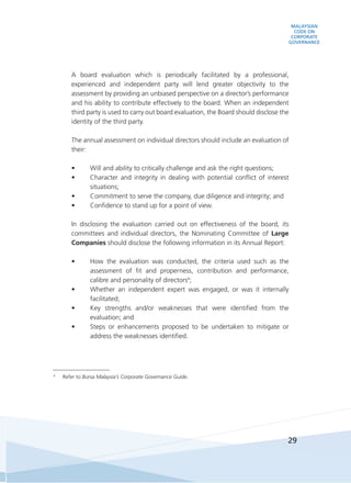 MALAYSIAN
CODE ON
CORPORATE
GOVERNANCE
29
	 A board evaluation which is periodically facilitated by a professional,
experienced and independent party will lend greater objectivity to the
assessment by providing an unbiased perspective on a director’s performance
and his ability to contribute effectively to the board. When an independent
third party is used to carry out board evaluation, the Board should disclose the
identity of the third party.
	 The annual assessment on individual directors should include an evaluation of
their:
•	 Will and ability to critically challenge and ask the right questions;
•	 Character and integrity in dealing with potential conflict of interest
situations;
•	 Commitment to serve the company, due diligence and integrity; and
•	 Confidence to stand up for a point of view.
	 In disclosing the evaluation carried out on effectiveness of the board, its
committees and individual directors, the Nominating Committee of Large
Companies should disclose the following information in its Annual Report:
•	 How the evaluation was conducted, the criteria used such as the
assessment of fit and properness, contribution and performance,
calibre and personality of directors4
;
•	 Whether an independent expert was engaged, or was it internally
facilitated;
•	 Key strengths and/or weaknesses that were identified from the
evaluation; and
•	 Steps or enhancements proposed to be undertaken to mitigate or
address the weaknesses identified.
4
	 Refer to Bursa Malaysia’s Corporate Governance Guide.
 