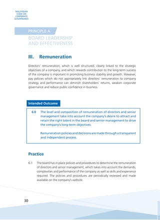 MALAYSIAN
CODE ON
CORPORATE
GOVERNANCE
30
III.	 Remuneration
Directors’ remuneration, which is well structured, clearly linked to the strategic
objectives of a company, and which rewards contribution to the long-term success
of the company is important in promoting business stability and growth. However,
pay policies which do not appropriately link directors’ remuneration to company
strategy and performance can diminish shareholders’ returns, weaken corporate
governance and reduce public confidence in business.
Intended Outcome
6.0	 The level and composition of remuneration of directors and senior
management take into account the company’s desire to attract and
retain the right talent in the board and senior management to drive
the company’s long-term objectives.
	 Remuneration policies and decisions are made through a transparent
and independent process.
Practice
6.1	 The board has in place policies and procedures to determine the remuneration
of directors and senior management, which takes into account the demands,
complexities and performance of the company as well as skills and experience
required. The policies and procedures are periodically reviewed and made
available on the company’s website.
BOARD LEADERSHIP
AND EFFECTIVENESS
PRINCIPLE A
 