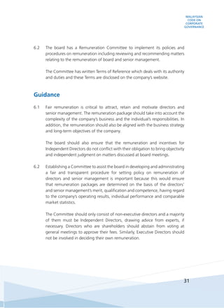 MALAYSIAN
CODE ON
CORPORATE
GOVERNANCE
31
6.2	 The board has a Remuneration Committee to implement its policies and
procedures on remuneration including reviewing and recommending matters
relating to the remuneration of board and senior management.
	 The Committee has written Terms of Reference which deals with its authority
and duties and these Terms are disclosed on the company’s website.
Guidance
6.1	 Fair remuneration is critical to attract, retain and motivate directors and
senior management. The remuneration package should take into account the
complexity of the company’s business and the individual’s responsibilities. In
addition, the remuneration should also be aligned with the business strategy
and long-term objectives of the company.
	 The board should also ensure that the remuneration and incentives for
Independent Directors do not conflict with their obligation to bring objectivity
and independent judgment on matters discussed at board meetings.
6.2	 Establishing a Committee to assist the board in developing and administrating
a fair and transparent procedure for setting policy on remuneration of
directors and senior management is important because this would ensure
that remuneration packages are determined on the basis of the directors’
and senior management’s merit, qualification and competence, having regard
to the company’s operating results, individual performance and comparable
market statistics.
	 The Committee should only consist of non-executive directors and a majority
of them must be Independent Directors, drawing advice from experts, if
necessary. Directors who are shareholders should abstain from voting at
general meetings to approve their fees. Similarly, Executive Directors should
not be involved in deciding their own remuneration.
 