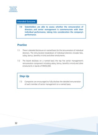 MALAYSIAN
CODE ON
CORPORATE
GOVERNANCE
32
Intended Outcome
7.0	 Stakeholders are able to assess whether the remuneration of
directors and senior management is commensurate with their
individual performance, taking into consideration the company’s
performance.
Practice
7.1	 There is detailed disclosure on named basis for the remuneration of individual
directors. The remuneration breakdown of individual directors includes fees,
salary, bonus, benefits in-kind and other emoluments.
7.2	 The board discloses on a named basis the top five senior management’s
remuneration component including salary, bonus, benefits in-kind and other
emoluments in bands of RM50,000.  
Step Up
7.3	 Companies are encouraged to fully disclose the detailed remuneration
of each member of senior management on a named basis.
 