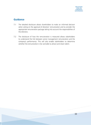 MALAYSIAN
CODE ON
CORPORATE
GOVERNANCE
33
Guidance
7.1	 The detailed disclosure allows shareholders to make an informed decision
when voting on the approval of directors’ remuneration and to consider the
appropriate remuneration package taking into account the responsibilities of
the directors.
7.2	 The disclosure of how the remuneration is measured allows stakeholders
to understand the link between senior management remuneration and the
company’s performance. This will also enable stakeholders to determine
whether the remuneration is fair and able to attract and retain talent.
 
