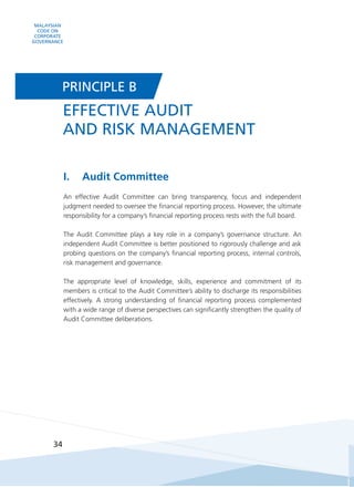 MALAYSIAN
CODE ON
CORPORATE
GOVERNANCE
34
I.	Audit Committee
An effective Audit Committee can bring transparency, focus and independent
judgment needed to oversee the financial reporting process. However, the ultimate
responsibility for a company’s financial reporting process rests with the full board.
The Audit Committee plays a key role in a company’s governance structure. An
independent Audit Committee is better positioned to rigorously challenge and ask
probing questions on the company’s financial reporting process, internal controls,
risk management and governance.
The appropriate level of knowledge, skills, experience and commitment of its
members is critical to the Audit Committee’s ability to discharge its responsibilities
effectively. A strong understanding of financial reporting process complemented
with a wide range of diverse perspectives can significantly strengthen the quality of
Audit Committee deliberations.
EFFECTIVE AUDIT
AND RISK MANAGEMENT
PRINCIPLE B
 