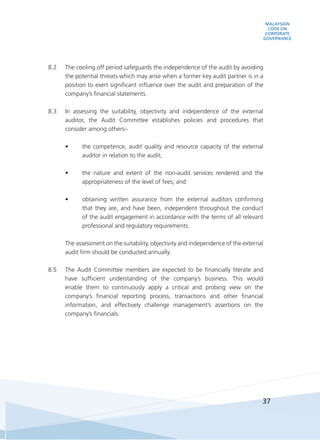 MALAYSIAN
CODE ON
CORPORATE
GOVERNANCE
37
8.2	 The cooling off period safeguards the independence of the audit by avoiding
the potential threats which may arise when a former key audit partner is in a
position to exert significant influence over the audit and preparation of the
company’s financial statements.
8.3	 In assessing the suitability, objectivity and independence of the external
auditor, the Audit Committee establishes policies and procedures that
consider among others–
•	 the competence, audit quality and resource capacity of the external
auditor in relation to the audit;
•	 the nature and extent of the non-audit services rendered and the
appropriateness of the level of fees; and
•	 obtaining written assurance from the external auditors confirming
that they are, and have been, independent throughout the conduct
of the audit engagement in accordance with the terms of all relevant
professional and regulatory requirements.
	 The assessment on the suitability, objectivity and independence of the external
audit firm should be conducted annually.
8.5	 The Audit Committee members are expected to be financially literate and
have sufficient understanding of the company’s business. This would
enable them to continuously apply a critical and probing view on the
company’s financial reporting process, transactions and other financial
information, and effectively challenge management’s assertions on the
company’s financials.
 